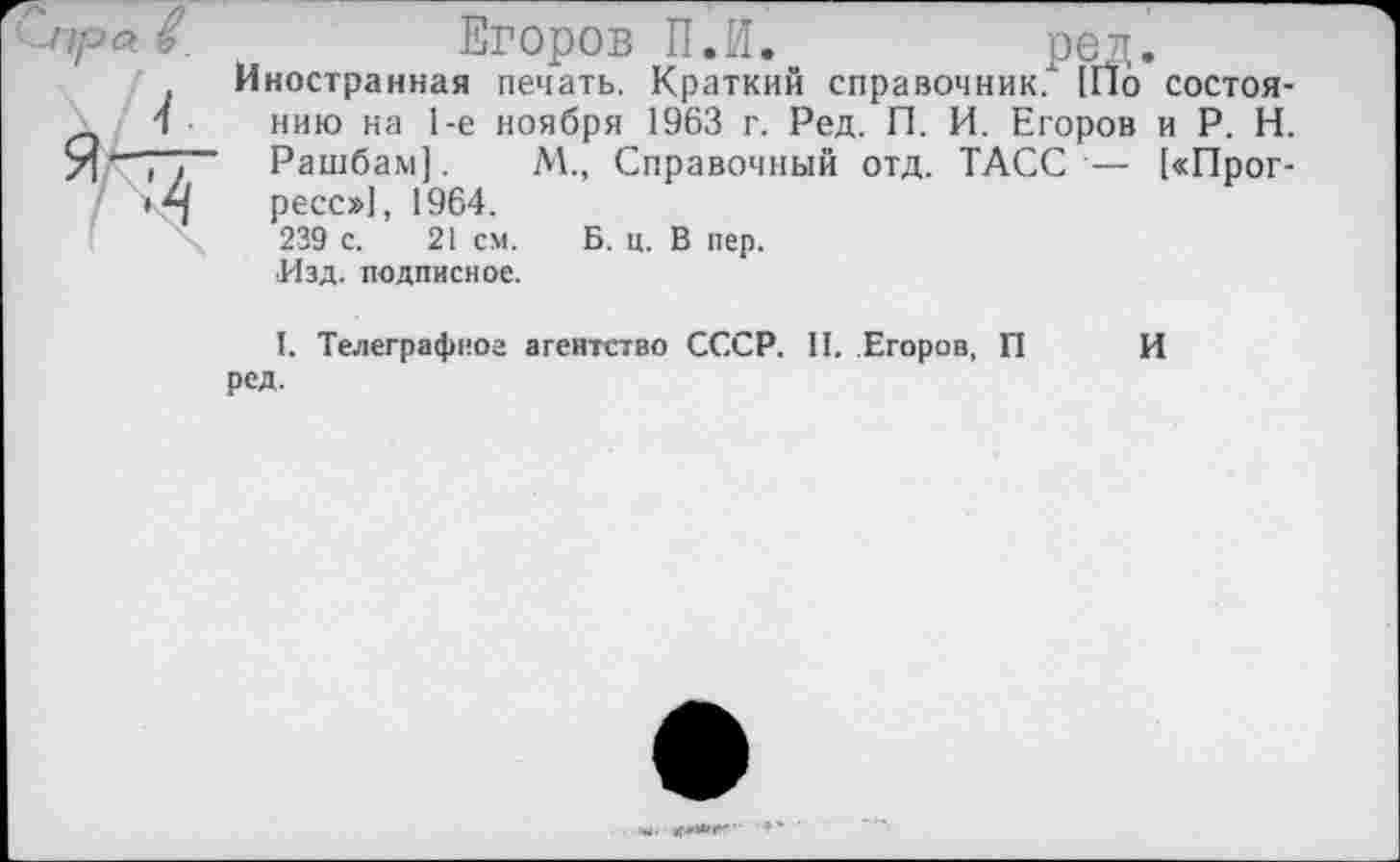 ﻿лъ.	Егоров П.И.	ред.
Иностранная печать. Краткий справочник/ (По состоя-1	нию на 1-е ноября 1963 г. Ред. П. И. Егоров и Р. Н.
"~у~.	Рашбам].	М., Справочный отд. ТАСС — [«Прог-
• ресс»], 1964.
239 с. 21 см. Б. ц. В пер.
•Изд. подписное.
I. Телеграфное агентство СССР. II. Егоров, П И ред.